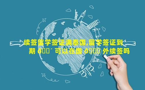 续签留学签证满泰国,留学签证到期 🌴 可以在国 🍁 外续签吗